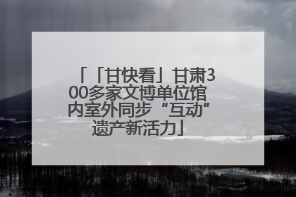 「甘快看」甘肃300多家文博单位馆内室外同步“互动”遗产新活力