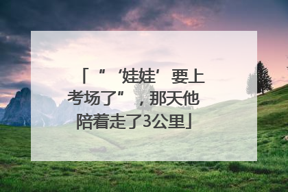 “‘娃娃’要上考场了”，那天他陪着走了3公里