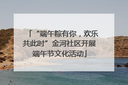 “端午粽有你，欢乐共此时”金河社区开展端午节文化活动