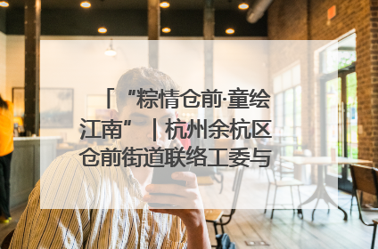 “粽情仓前·童绘江南”｜杭州余杭区仓前街道联络工委与辖区群众共度佳节