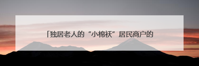 独居老人的“小棉袄”居民商户的“守护神”，警花扎根街巷16载，展现基层人大代表的炽热情怀