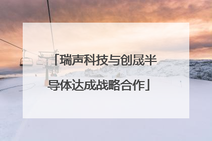 瑞声科技与创晟半导体达成战略合作