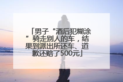 男子“酒后犯糊涂”骑走别人的车，结果到派出所还车、道歉还赔了500元
