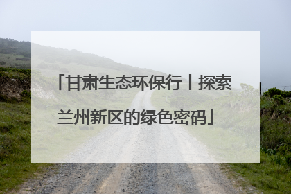 甘肃生态环保行丨探索兰州新区的绿色密码