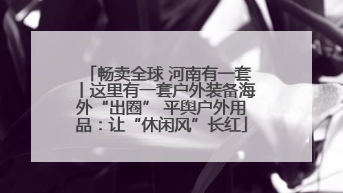 畅卖全球 河南有一套丨这里有一套户外装备海外“出圈” 平舆户外用品：让“休闲风”长红