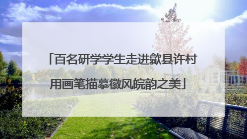 百名研学学生走进歙县许村 用画笔描摹徽风皖韵之美