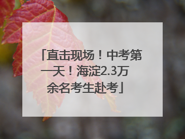 直击现场！中考第一天！海淀2.3万余名考生赴考