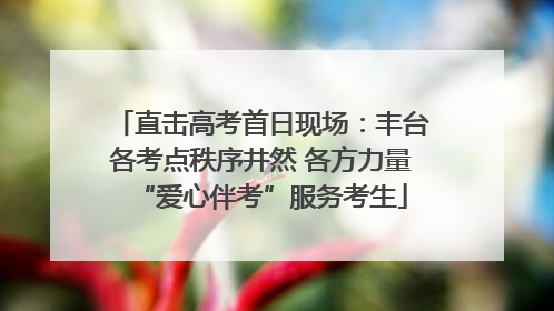 直击高考首日现场：丰台各考点秩序井然 各方力量“爱心伴考”服务考生