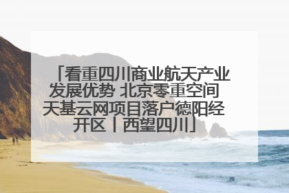 看重四川商业航天产业发展优势 北京零重空间天基云网项目落户德阳经开区丨西望四川