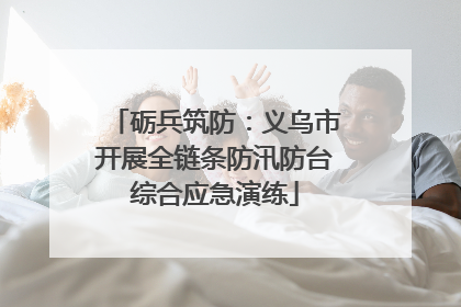 砺兵筑防：义乌市开展全链条防汛防台综合应急演练