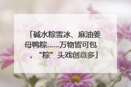 碱水粽雪冰、麻油姜母鸭粽……万物皆可包，“粽”头戏创意多