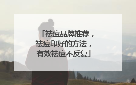 祛痘品牌推荐，祛痘印好的方法，有效祛痘不反复