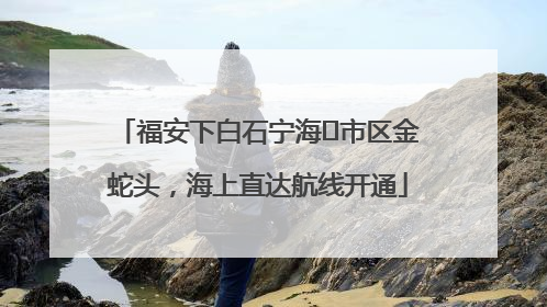福安下白石宁海⇆市区金蛇头，海上直达航线开通
