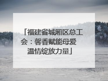 福建省城厢区总工会：馨香赋能母爱 温情绽放力量