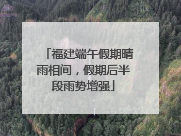 福建端午假期晴雨相间，假期后半段雨势增强