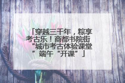穿越三千年，粽享考古乐！商都书院街“城市考古体验课堂”端午“开课”