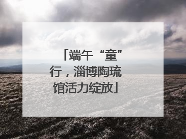 端午“童”行，淄博陶琉馆活力绽放
