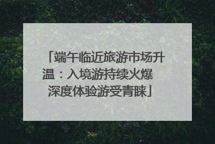端午临近旅游市场升温：入境游持续火爆 深度体验游受青睐