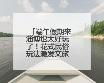 端午假期来淄博也太好玩了！花式民俗玩法激发文旅消费新活力
