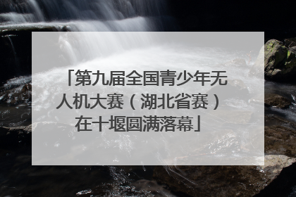 第九届全国青少年无人机大赛（湖北省赛）在十堰圆满落幕