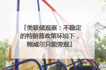 美联储观察：不稳定的特朗普政策环境下，鲍威尔只能旁观