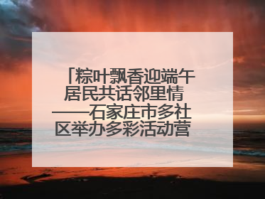 粽叶飘香迎端午 居民共话邻里情——石家庄市多社区举办多彩活动营造节日氛围