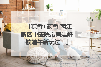 粽香+药香 两江新区中医院带萌娃解锁端午新玩法！