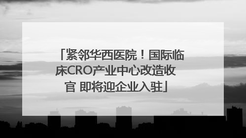 紧邻华西医院！国际临床CRO产业中心改造收官 即将迎企业入驻
