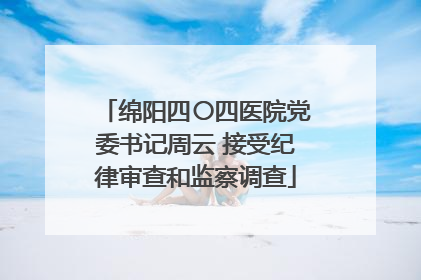 绵阳四〇四医院党委书记周云 接受纪律审查和监察调查