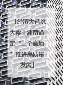 经济大省挑大梁丨湖南锚定“三个高地”推进高质量发展