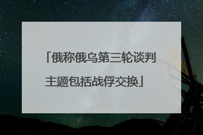 俄称俄乌第三轮谈判主题包括战俘交换
