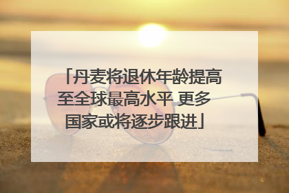 丹麦将退休年龄提高至全球最高水平 更多国家或将逐步跟进