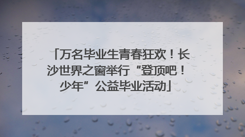 万名毕业生青春狂欢！长沙世界之窗举行“登顶吧！少年”公益毕业活动