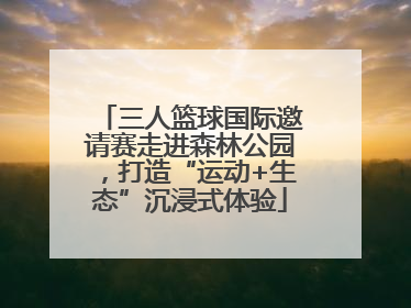 三人篮球国际邀请赛走进森林公园，打造“运动+生态”沉浸式体验