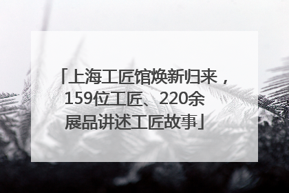 上海工匠馆焕新归来，159位工匠、220余展品讲述工匠故事