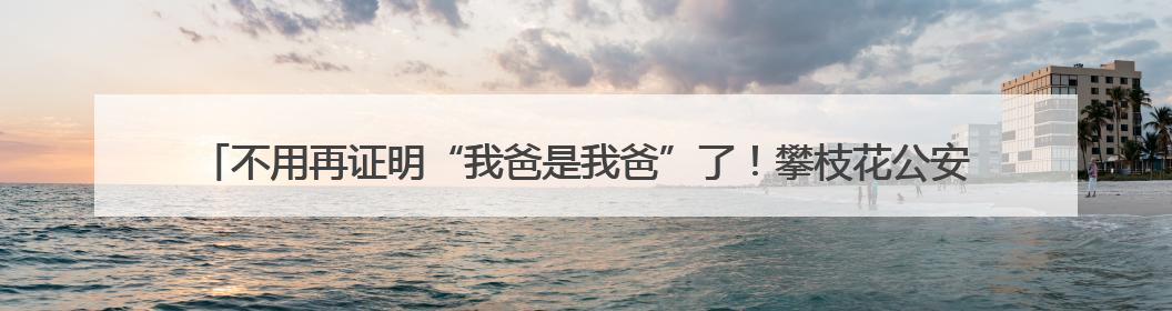 不用再证明“我爸是我爸”了！攀枝花公安发出四川首张“户籍人口直系亲属关系谱”