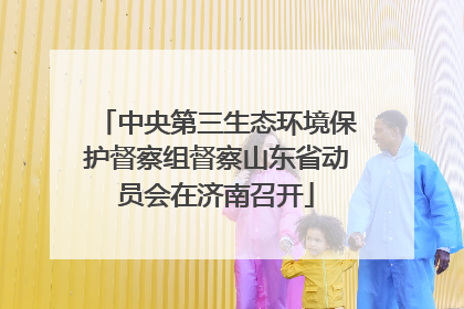 中央第三生态环境保护督察组督察山东省动员会在济南召开