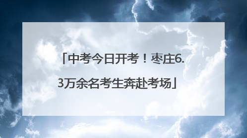 中考今日开考！枣庄6.3万余名考生奔赴考场