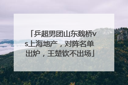 乒超男团山东魏桥vs上海地产，对阵名单出炉，王楚钦不出场