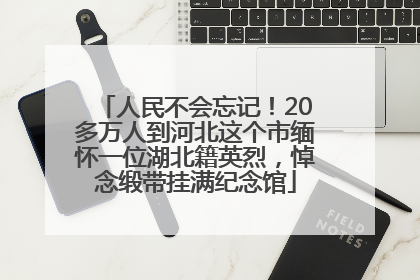 人民不会忘记！20多万人到河北这个市缅怀一位湖北籍英烈，悼念缎带挂满纪念馆