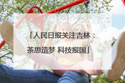人民日报关注吉林：茶思造梦 科技报国
