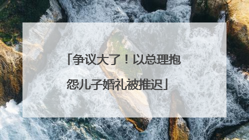争议大了！以总理抱怨儿子婚礼被推迟