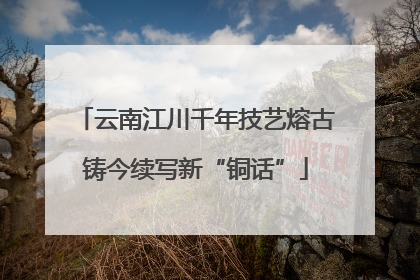 云南江川千年技艺熔古铸今续写新“铜话”