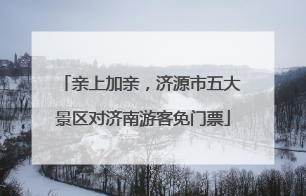 亲上加亲，济源市五大景区对济南游客免门票