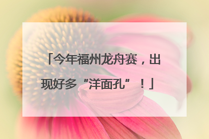 今年福州龙舟赛，出现好多“洋面孔”！