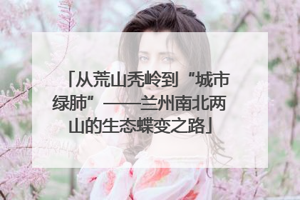 从荒山秃岭到“城市绿肺”——兰州南北两山的生态蝶变之路