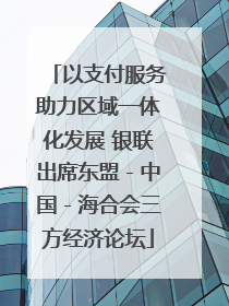 以支付服务助力区域一体化发展 银联出席东盟－中国－海合会三方经济论坛