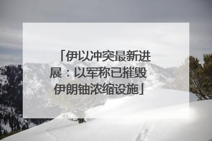 伊以冲突最新进展：以军称已摧毁伊朗铀浓缩设施