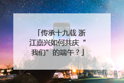 传承十九载 浙江嘉兴如何共庆“我们”的端午？