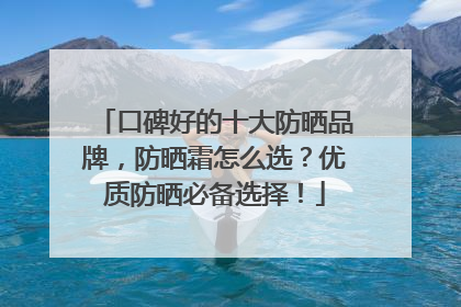 口碑好的十大防晒品牌，防晒霜怎么选？优质防晒必备选择！